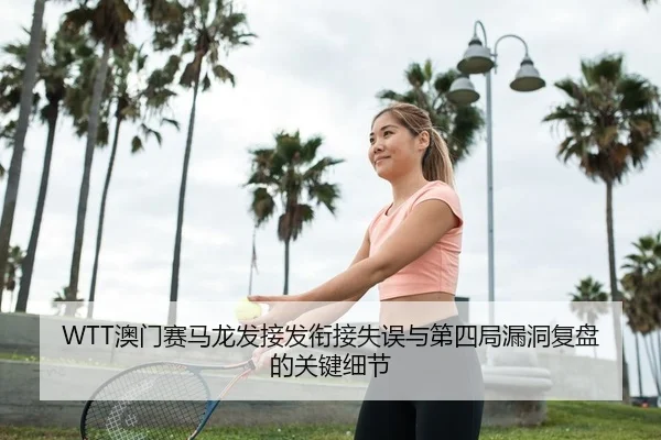 WTT澳门赛马龙发接发衔接失误与第四局漏洞复盘的关键细节