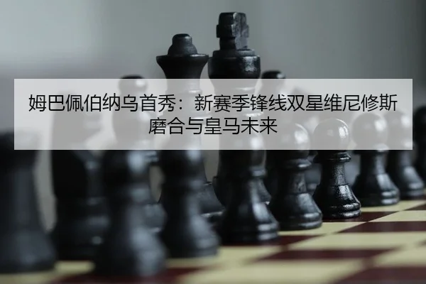 姆巴佩伯纳乌首秀：新赛季锋线双星维尼修斯磨合与皇马未来